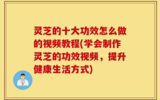 灵芝的十大功效怎么做的视频教程(学会制作灵芝的功效视频，提升健康生活方式)