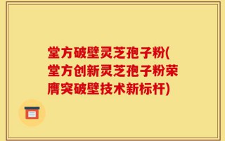 堂方破壁灵芝孢子粉(堂方创新灵芝孢子粉荣膺突破壁技术新标杆)