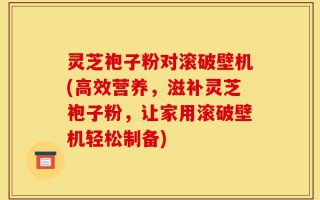 灵芝袍子粉对滚破壁机(高效营养，滋补灵芝袍子粉，让家用滚破壁机轻松制备)