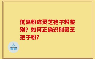 低温粉碎灵芝孢子粉鉴别？如何正确识别灵芝孢子粉？