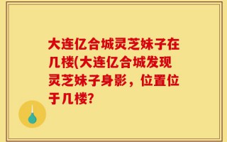 大连亿合城灵芝妹子在几楼(大连亿合城发现灵芝妹子身影，位置位于几楼？