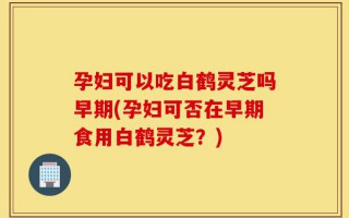 孕妇可以吃白鹤灵芝吗早期(孕妇可否在早期食用白鹤灵芝？)