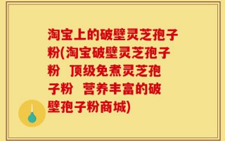 淘宝上的破壁灵芝孢子粉(淘宝破壁灵芝孢子粉  顶级免煮灵芝孢子粉  营养丰富的破壁孢子粉商城)