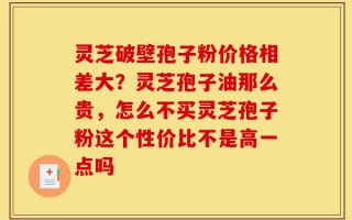 灵芝破壁孢子粉价格相差大？灵芝孢子油那么贵，怎么不买灵芝孢子粉这个性价比不是高一点吗