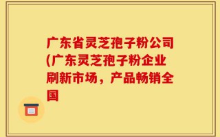 广东省灵芝孢子粉公司(广东灵芝孢子粉企业刷新市场，产品畅销全国