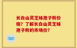 长白山灵芝妹孢子粉价格？了解长白山灵芝妹孢子粉的市场价？