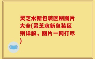 灵芝水新包装区别图片大全(灵芝水新包装区别详解，图片一网打尽)