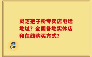 灵芝孢子粉专卖店电话地址？全国各地实体店和在线购买方式？