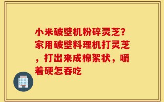 小米破壁机粉碎灵芝？家用破壁料理机打灵芝，打出来成棉絮状，嚼着硬怎吞吃