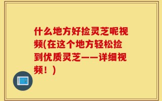 什么地方好捡灵芝呢视频(在这个地方轻松捡到优质灵芝——详细视频！)