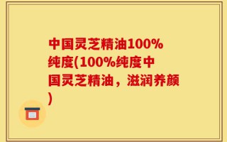 中国灵芝精油100%纯度(100%纯度中国灵芝精油，滋润养颜)