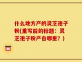 什么地方产的灵芝孢子粉(重写后的标题：灵芝孢子粉产自哪里？)