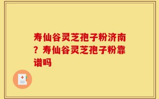 寿仙谷灵芝孢子粉济南？寿仙谷灵芝孢子粉靠谱吗