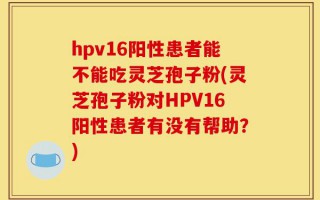 hpv16阳性患者能不能吃灵芝孢子粉(灵芝孢子粉对HPV16阳性患者有没有帮助？)