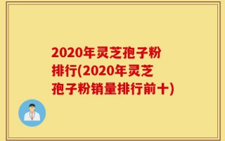 2020年灵芝孢子粉排行(2020年灵芝孢子粉销量排行前十)