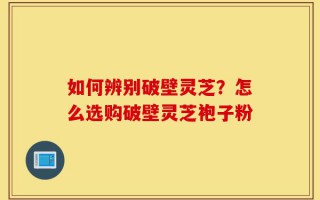 如何辨别破壁灵芝？怎么选购破壁灵芝袍子粉