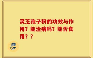 灵芝孢子粉的功效与作用？能治病吗？能否食用？？