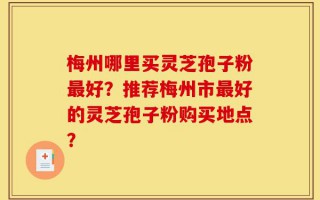 梅州哪里买灵芝孢子粉最好？推荐梅州市最好的灵芝孢子粉购买地点？