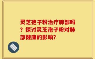 灵芝孢子粉治疗肺部吗？探讨灵芝孢子粉对肺部健康的影响？