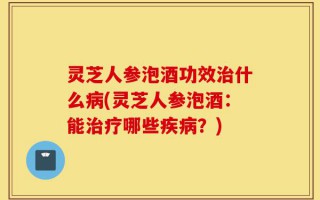 灵芝人参泡酒功效治什么病(灵芝人参泡酒：能治疗哪些疾病？)