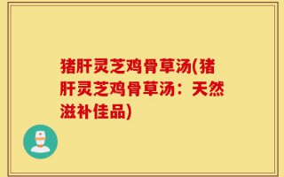 猪肝灵芝鸡骨草汤(猪肝灵芝鸡骨草汤：天然滋补佳品)