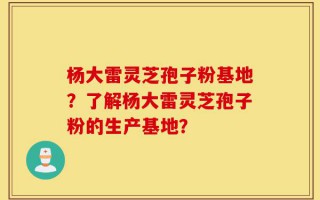 杨大雷灵芝孢子粉基地？了解杨大雷灵芝孢子粉的生产基地？