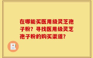 在哪能买医用级灵芝孢子粉？寻找医用级灵芝孢子粉的购买渠道？