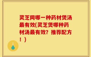 灵芝同哪一种药材煲汤最有效(灵芝煲哪种药材汤最有效？推荐配方！)