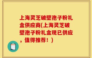 上海灵芝破壁孢子粉礼盒供应商(上海灵芝破壁孢子粉礼盒现已供应，值得推荐！)
