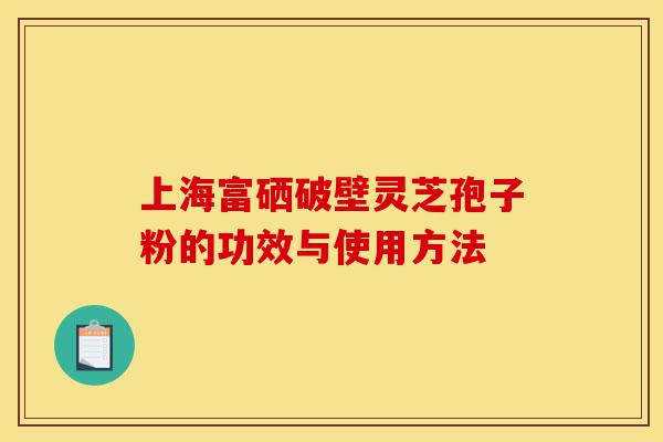上海富硒破壁灵芝孢子粉的功效与使用方法-第1张图片-灵芝之家