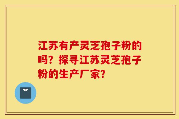 江苏有产灵芝孢子粉的吗？探寻江苏灵芝孢子粉的生产厂家？-第1张图片-灵芝之家