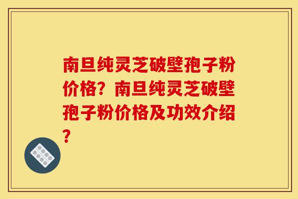 南旦纯灵芝破壁孢子粉价格？南旦纯灵芝破壁孢子粉价格及功效介绍？-第1张图片-灵芝之家