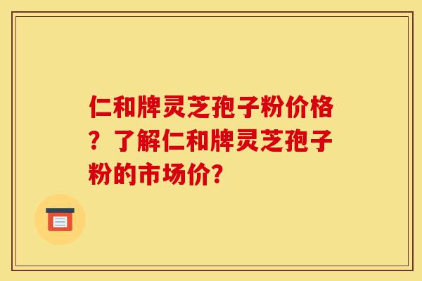 仁和牌灵芝孢子粉价格？了解仁和牌灵芝孢子粉的市场价？-第1张图片-灵芝之家