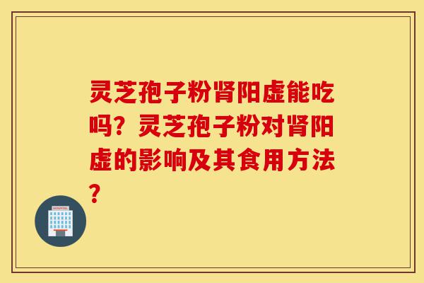 灵芝孢子粉肾阳虚能吃吗？灵芝孢子粉对肾阳虚的影响及其食用方法？-第1张图片-灵芝之家