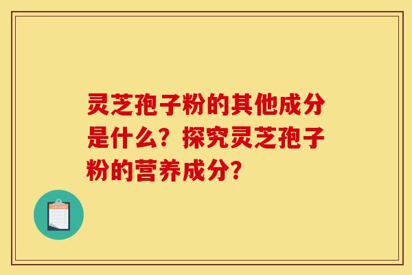 灵芝孢子粉的其他成分是什么？探究灵芝孢子粉的营养成分？-第1张图片-灵芝之家