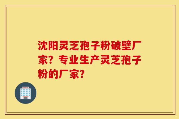 沈阳灵芝孢子粉破壁厂家？专业生产灵芝孢子粉的厂家？-第1张图片-灵芝之家