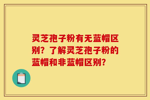 灵芝孢子粉有无蓝帽区别？了解灵芝孢子粉的蓝帽和非蓝帽区别？-第1张图片-灵芝之家