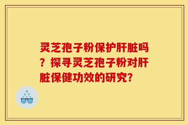 灵芝孢子粉保护肝脏吗？探寻灵芝孢子粉对肝脏保健功效的研究？-第1张图片-灵芝之家