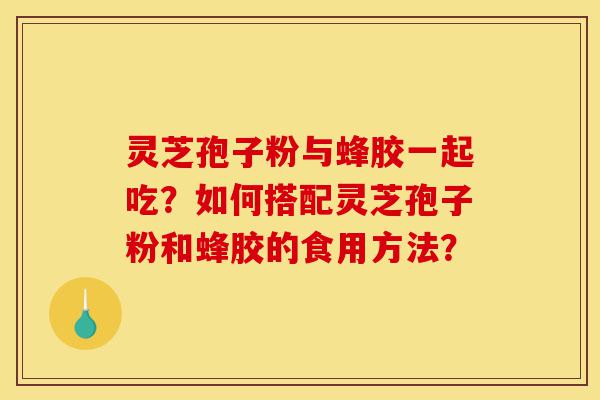 灵芝孢子粉与蜂胶一起吃？如何搭配灵芝孢子粉和蜂胶的食用方法？-第1张图片-灵芝之家