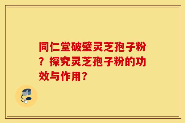 同仁堂破璧灵芝孢子粉？探究灵芝孢子粉的功效与作用？-第1张图片-灵芝之家