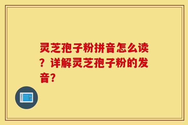 灵芝孢子粉拼音怎么读？详解灵芝孢子粉的发音？-第1张图片-灵芝之家