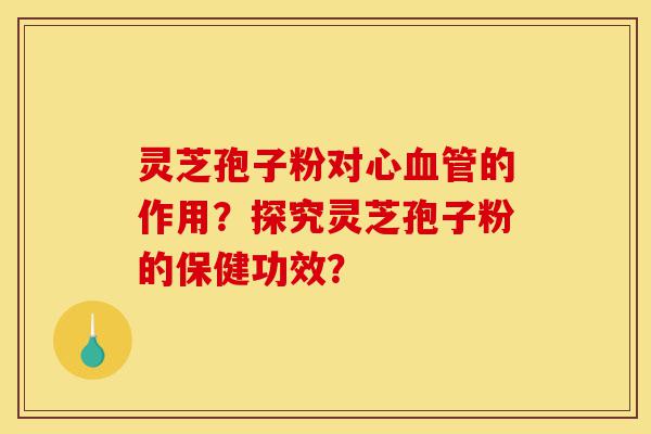 灵芝孢子粉对心血管的作用？探究灵芝孢子粉的保健功效？-第1张图片-灵芝之家