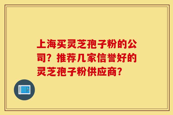 上海买灵芝孢子粉的公司？推荐几家信誉好的灵芝孢子粉供应商？-第1张图片-灵芝之家