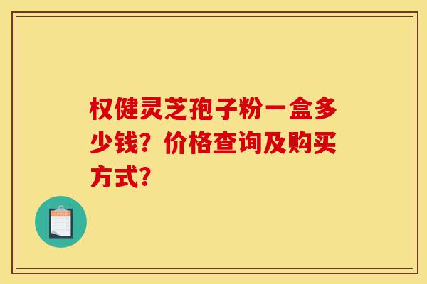 权健灵芝孢子粉一盒多少钱？价格查询及购买方式？-第1张图片-灵芝之家