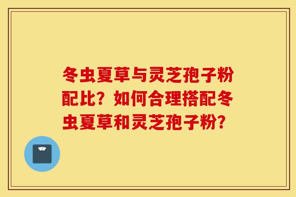 冬虫夏草与灵芝孢子粉配比？如何合理搭配冬虫夏草和灵芝孢子粉？-第1张图片-灵芝之家
