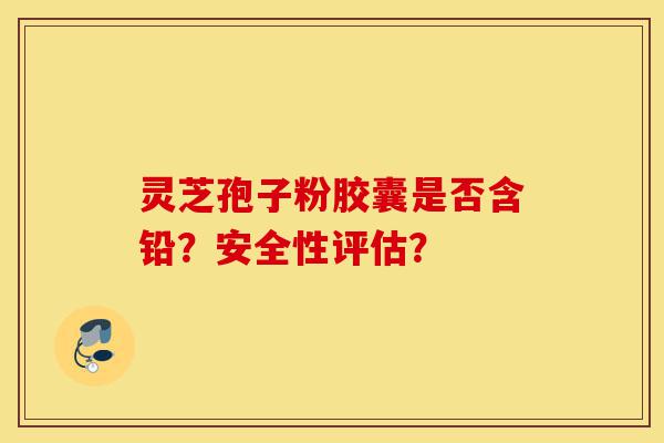 灵芝孢子粉胶囊是否含铅？安全性评估？-第1张图片-灵芝之家
