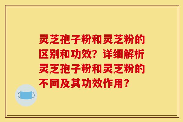 灵芝孢子粉和灵芝粉的区别和功效？详细解析灵芝孢子粉和灵芝粉的不同及其功效作用？-第1张图片-灵芝之家