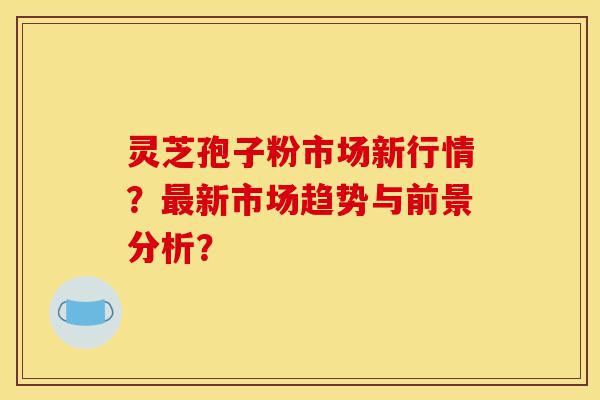 灵芝孢子粉市场新行情？最新市场趋势与前景分析？-第1张图片-灵芝之家