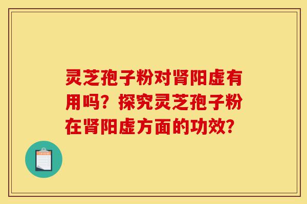 灵芝孢子粉对肾阳虚有用吗？探究灵芝孢子粉在肾阳虚方面的功效？-第1张图片-灵芝之家