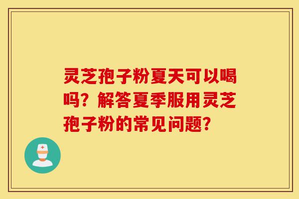 灵芝孢子粉夏天可以喝吗？解答夏季服用灵芝孢子粉的常见问题？-第1张图片-灵芝之家